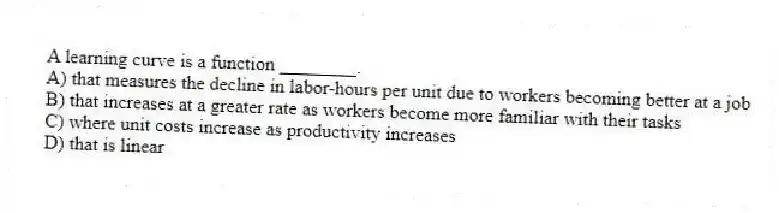 A learning curve is a function ________.
A) that measures the decline in labor-hours per unit due to workers becoming better at a job
B) that increases at a greater rate as workers become more familiar with their tasks
C) where unit costs increase as productivity increases
D) that is linear