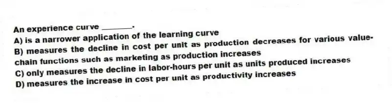 An experience curve ________.
A) is a narrower application of the learning curve
B) measures the decline in cost per unit as production decreases for various value-chain functions such as marketing as production increases
C) only measures the decline in labor-hours per unit as units produced increases
D) measures the increase in cost per unit as productivity increases