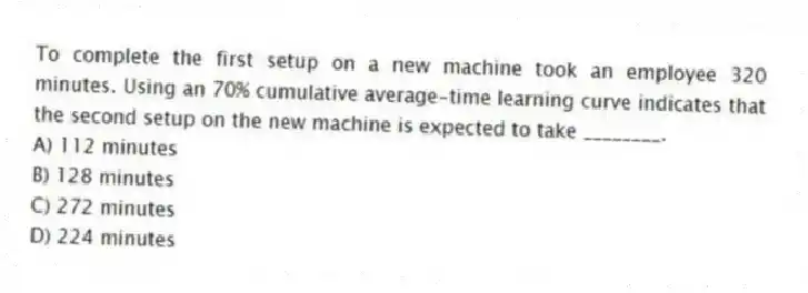 To complete the first setup on a new machine took an employee 320 minutes. Using an 70% cumulative average-time learning curve indicates that the second setup on the new machine is expected to take ________.
A) 112 minutes
B) 128 minutes
C) 272 minutes
D) 224 minutes
