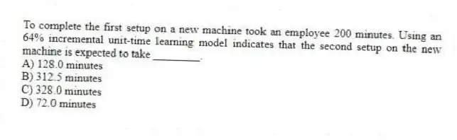 To complete the first setup on a new machine took an employee 200 minutes. Using an 64% incremental unit-time learning model indicates that the second setup on the new machine is expected to take ________.
A) 128.0 minutes
B) 312.5 minutes
C) 328.0 minutes
D) 72.0 minutes