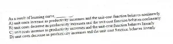 As a result of learning curve, ________.
A) unit costs increase as productivity increases and the unit-cost function behaves nonlinearly
B) unit costs decrease as productivity increases and the unit-cost function behaves nonlinearly
C) unit costs increase as productivity increases and the unit-cost function behaves linearly
D) unit costs decrease as productivity increases and the unit-cost function behaves linearly