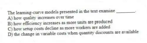 The learning-curve models presented in the text examine ________.
A) how quality increases over time
B) how efficiency increases as more units are produced
C) how setup costs decline as more workers are added
D) the change in variable costs when quantity discounts are available
