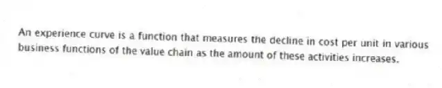 An experience curve is a function that measures the decline in cost per unit in various business functions of the value chain as the amount of these activities increases.