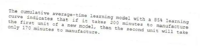 The cumulative average-time learning model with a 85% learning curve indicates that if it takes 200 minutes to manufacture the first unit of a new model, then the second unit will take only 170 minutes to manufacture.