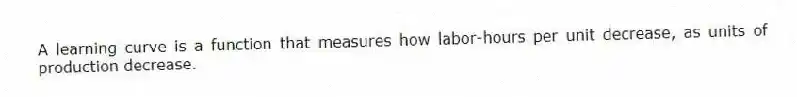 A learning curve is a function that measures how labor-hours per unit decrease, as units of production decrease.