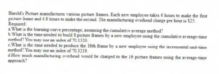 Harold's Picture manufactures various picture frames. Each new employee takes 6 hours to make the first picture frame and 4.8 hours to make the second. The manufacturing overhead charge per hour is $25.
Required:
a.What is the learning-curve percentage, assuming the cumulative average method?
b.What is the time needed to build 8 picture frames by a new employee using the cumulative average-time method? You may use an index of ?0.1520.
c.What is the time needed to produce the 16th frame by a new employee using the incremental unit-time method? You may use an index of ?0.3219.
d.How much manufacturing overhead would be charged to the 16 picture frames using the average-time approach?