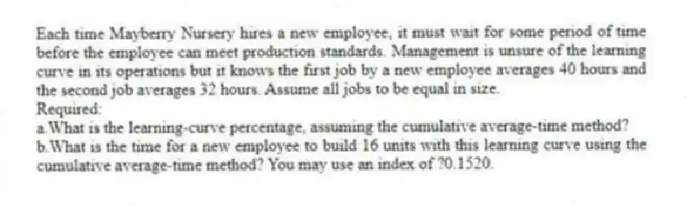 Each time Mayberry Nursery hires a new employee, it must wait for some period of time before the employee can meet production standards. Management is unsure of the learning curve in its operations but it knows the first job by a new employee averages 40 hours and the second job averages 32 hours. Assume all jobs to be equal in size.
Required:
a.What is the learning-curve percentage, assuming the cumulative average-time method?
b.What is the time for a new employee to build 16 units with this learning curve using the cumulative average-time method? You may use an index of ?0.1520.
