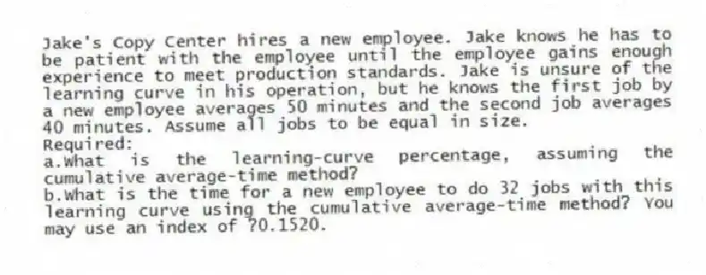 Jake's Copy Center hires a new employee. Jake knows he has to be patient with the employee until the employee gains enough experience to meet production standards. Jake is unsure of the learning curve in his operation, but he knows the first job by a new employee averages 50 minutes and the second job averages 40 minutes. Assume all jobs to be equal in size.
Required:
a.What is the learning-curve percentage, assuming the cumulative average-time method?
b.What is the time for a new employee to do 32 jobs with this learning curve using the cumulative average-time method? You may use an index of ?0.1520.