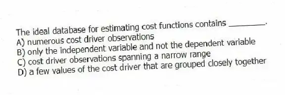 The ideal database for estimating cost functions contains ________.
A) numerous cost driver observations
B) only the independent variable and not the dependent variable
C) cost driver observations spanning a narrow range
D) a few values of the cost driver that are grouped closely together