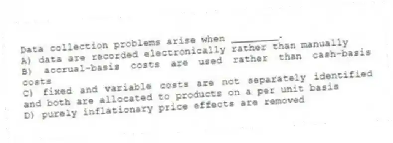 Data collection problems arise when ________.
A) data are recorded electronically rather than manually
B) accrual-basis costs are used rather than cash-basis costs
C) fixed and variable costs are not separately identified and both are allocated to products on a per unit basis
D) purely inflationary price effects are removed