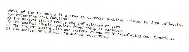 Which of the following is a step to overcome problems related to data collection for estimating cost function?
A) The analyst should remove the inflationary effects.
B) The analyst should consider fixed costs as variable.
C) The analyst should also use extreme values while calculating cost functions.
D) The analyst should not use accrual accounting.