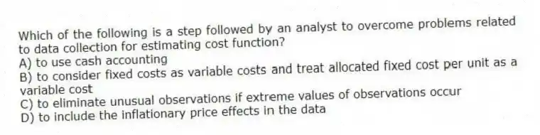 Which of the following is a step followed by an analyst to overcome problems related to data collection for estimating cost function?
A) to use cash accounting
B) to consider fixed costs as variable costs and treat allocated fixed cost per unit as a variable cost
C) to eliminate unusual observations if extreme values of observations occur
D) to include the inflationary price effects in the data