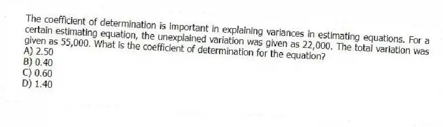 The coefficient of determination is important in explaining variances in estimating equations. For a certain estimating equation, the unexplained variation was given as 22,000. The total variation was given as 55,000. What is the coefficient of determination for the equation?
A) 2.50
B) 0.40
C) 0.60
D) 1.40