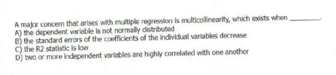 A major concern that arises with multiple regression is multicollinearity, which exists when ________.
A) the dependent variable is not normally distributed
B) the standard errors of the coefficients of the individual variables decrease
C) the R2 statistic is low
D) two or more independent variables are highly correlated with one another