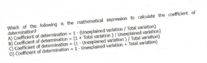 Which of the following is the mathematical expression to calculate the coefficient of determination?
A) Coefficient of determination = 1 - (Unexplained variation / Total variation)
B) Coefficient of determination = (1 + Total variation ) / Unexplained variation)
C) Coefficient of determination = (1 - Unexplained variation ) / Total variation)
D) Coefficient of determination = 1 - Unexplained variation + Total variation)