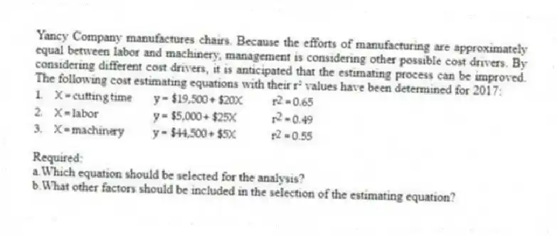 Yancy Company manufactures chairs. Because the efforts of manufacturing are approximately equal between labor and machinery, management is considering other possible cost drivers. By considering different cost drivers, it is anticipated that the estimating process can be improved. The following cost estimating equations with their r² values have been determined for 2017:
Required:
a.Which equation should be selected for the analysis?
b.What other factors should be included in the selection of the estimating equation?