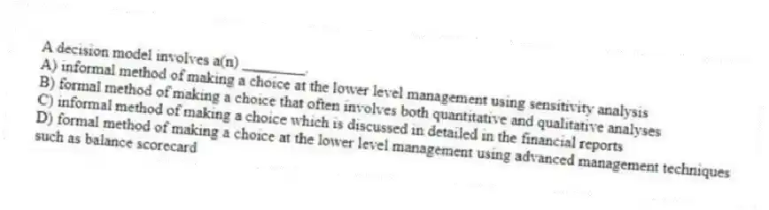 A decision model involves a(n) ________.
A) informal method of making a choice at the lower level management using sensitivity analysis
B) formal method of making a choice that often involves both quantitative and qualitative analyses
C) informal method of making a choice which is discussed in detailed in the financial reports
D) formal method of making a choice at the lower level management using advanced management techniques such as balance scorecard