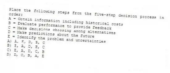 Place the following steps from the five-step decision process in order:
A = Obtain information including historical costs
B = Evaluate performance to provide feedback
C = Make decisions choosing among alternatives
D = Make predictions about the future
E = Identify the problem and uncertainties
A) A, E, D, B, C
B) E, A, D, B, C
C) E, A, D, C, B
D) D, C, B, A, E