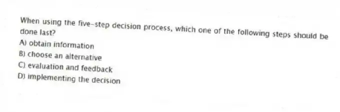 When using the five-step decision process, which one of the following steps should be done last?
A) obtain information
B) choose an alternative
C) evaluation and feedback
D) implementing the decision