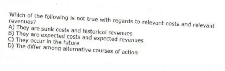 Which of the following is not true with regards to relevant costs and relevant revenues?
A) They are sunk costs and historical revenues
B) They are expected costs and expected revenues
C) They occur in the future
D) The differ among alternative courses of action