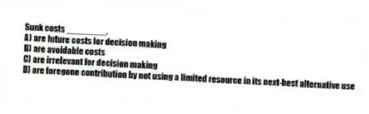 Sunk costs ________.
A) are future costs for decision making
B) are avoidable costs
C) are irrelevant for decision making
D) are foregone contribution by not using a limited resource in its next-best alternative use