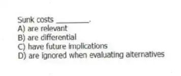 Sunk costs ________.
A) are relevant
B) are differential
C) have future implications
D) are ignored when evaluating alternatives