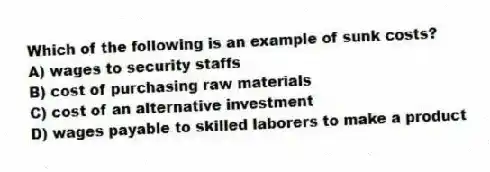 Which of the following is an example of sunk costs?
A) wages to security staffs
B) cost of purchasing raw materials
C) cost of an alternative investment
D) wages payable to skilled laborers to make a product