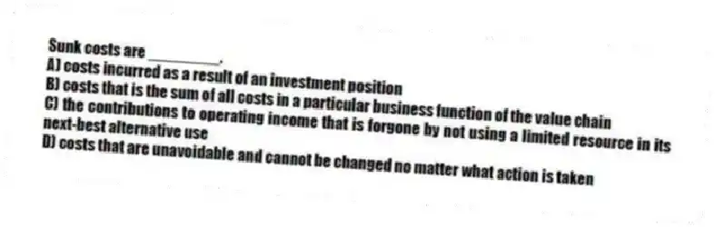 Sunk costs are ________.
A) costs incurred as a result of an investment position
B) costs that is the sum of all costs in a particular business function of the value chain
C) the contributions to operating income that is forgone by not using a limited resource in its next-best alternative use
D) costs that are unavoidable and cannot be changed no matter what action is taken