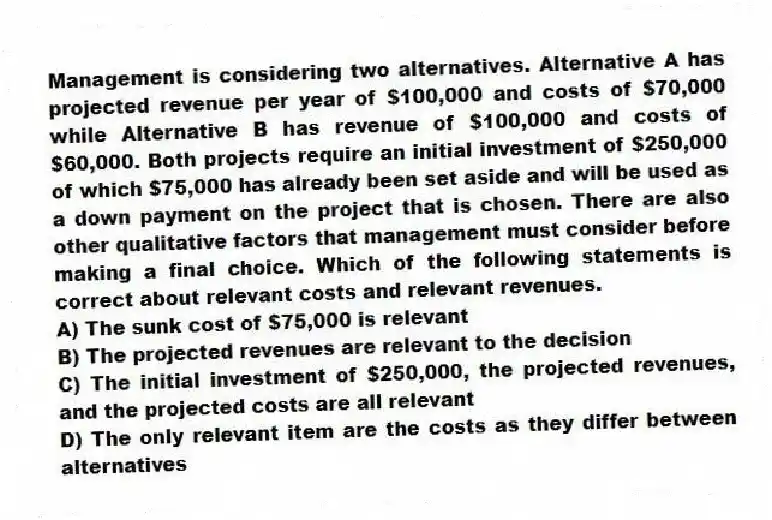 Management is considering two alternatives. Alternative A has projected revenue per year of $100,000 and costs of $70,000 while Alternative B has revenue of $100,000 and costs of $60,000. Both projects require an initial investment of $250,000 of which $75,000 has already been set aside and will be used as a down payment on the project that is chosen. There are also other qualitative factors that management must consider before making a final choice. Which of the following statements is correct about relevant costs and relevant revenues.
A) The sunk cost of $75,000 is relevant
B) The projected revenues are relevant to the decision
C) The initial investment of $250,000, the projected revenues, and the projected costs are all relevant
D) The only relevant item are the costs as they differ between alternatives