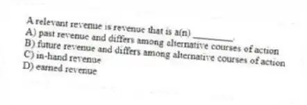 A relevant revenue is revenue that is a(n) ________.
A) past revenue and differs among alternative courses of action
B) future revenue and differs among alternative courses of action
C) in-hand revenue
D) earned revenue