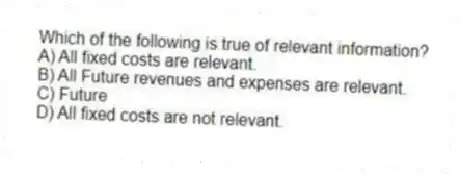 Which of the following is true of relevant information?
A) All fixed costs are relevant.
B) All Future revenues and expenses are relevant.
C) Future
D) All fixed costs are not relevant.