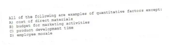 All of the following are examples of quantitative factors except:
A) cost of direct materials
B) budget for marketing activities
C) product development time
D) employee morale