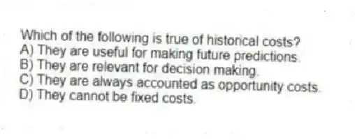 Which of the following is true of historical costs?
A) They are useful for making future predictions.
B) They are relevant for decision making.
C) They are always accounted as opportunity costs.
D) They cannot be fixed costs.