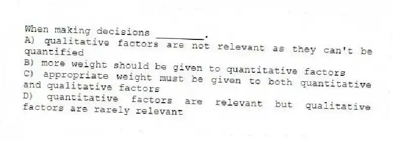 When making decisions ________.
A) qualitative factors are not relevant as they can't be quantified
B) more weight should be given to quantitative factors
C) appropriate weight must be given to both quantitative and qualitative factors
D) quantitative factors are relevant but qualitative factors are rarely relevant