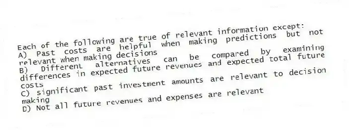 Each of the following are true of relevant information except:
A) Past costs are helpful when making predictions but not relevant when making decisions
B) Different alternatives can be compared by examining differences in expected future revenues and expected total future costs
C) significant past investment amounts are relevant to decision making
D) Not all future revenues and expenses are relevant