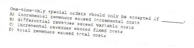 One-time-only special orders should only be accepted if ________.
A) incremental revenues exceed incremental costs
B) differential revenues exceed variable costs
C) incremental revenues exceed fixed costs
D) total revenues exceed total costs