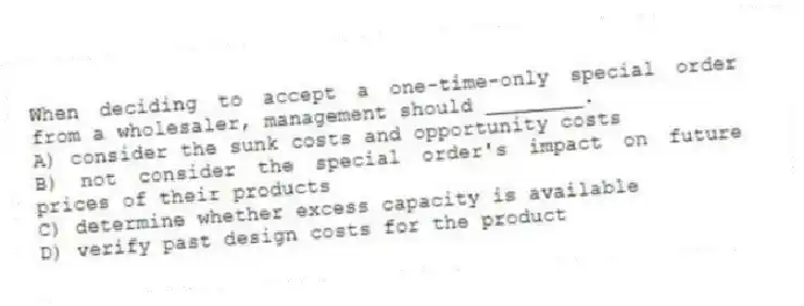 When deciding to accept a one-time-only special order from a wholesaler, management should ________.
A) consider the sunk costs and opportunity costs
B) not consider the special order's impact on future prices of their products
C) determine whether excess capacity is available
D) verify past design costs for the product