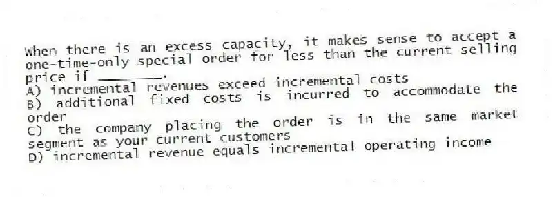 When there is an excess capacity, it makes sense to accept a one-time-only special order for less than the current selling price if ________.
A) incremental revenues exceed incremental costs
B) additional fixed costs is incurred to accommodate the order
C) the company placing the order is in the same market segment as your current customers
D) incremental revenue equals incremental operating income