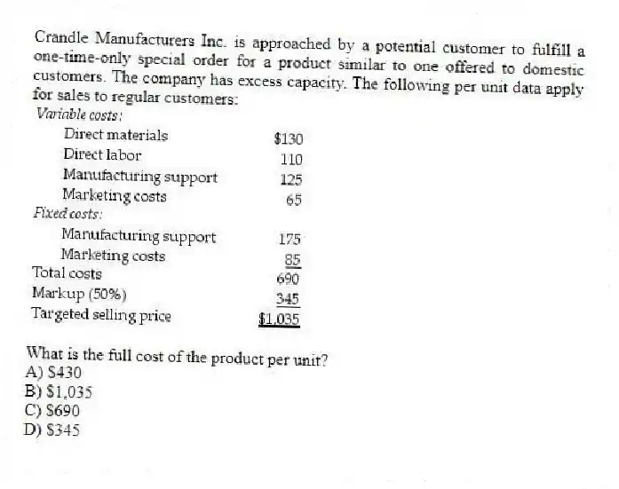 Crandle Manufacturers Inc. is approached by a potential customer to fulfill a one-time-only special order for a product similar to one offered to domestic customers. The company has excess capacity. The following per unit data apply for sales to regular customers:
What is the full cost of the product per unit?
A) $430
B) $1,035
C) $690
D) $345