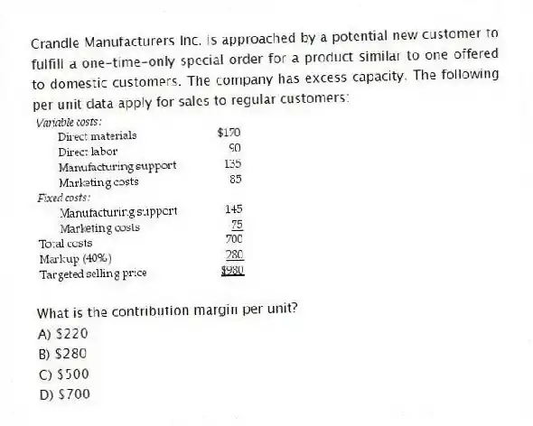 Crandle Manufacturers Inc. is approached by a potential new customer to fulfill a one-time-only special order for a product similar to one offered to domestic customers. The company has excess capacity. The following per unit data apply for sales to regular customers:
What is the contribution margin per unit?
A) $220
B) $280
C) $500
D) $700
