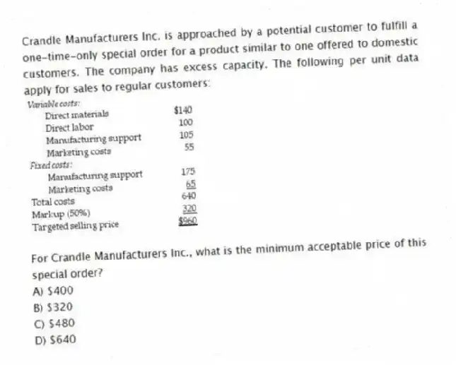 Crandle Manufacturers Inc. is approached by a potential customer to fulfill a one-time-only special order for a product similar to one offered to domestic customers. The company has excess capacity. The following per unit data apply for sales to regular customers:
For Crandle Manufacturers Inc., what is the minimum acceptable price of this special order?
A) $400
B) $320
C) $480
D) $640