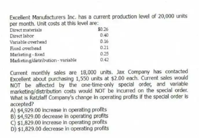 Excellent Manufacturers Inc. has a current production level of 20,000 units per month. Unit costs at this level are:

Current monthly sales are 18,000 units. Jax Company has contacted Excellent about purchasing 1,550 units at $2.00 each. Current sales would NOT be affected by the one-time-only special order, and variable marketing/distribution costs would NOT be incurred on the special order. What is Ratzlaff Company's change in operating profits if the special order is accepted?
A) $4,929.00 increase in operating profits 
B) $4,929.00 decrease in operating profits 
C) $1,829.00 increase in operating profits 
D) $1,829.00 decrease in operating profits
