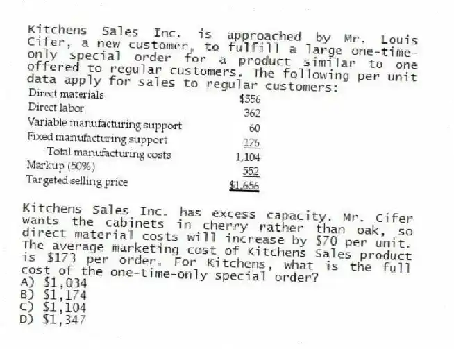Kitchens Sales Inc. is approached by Mr. Louis Cifer, a new customer, to fulfill a large one-time-only special order for a product similar to one offered to regular customers. The following per unit data apply for sales to regular customers:
Kitchens Sales Inc. has excess capacity. Mr. Cifer wants the cabinets in cherry rather than oak, so direct material costs will increase by $70 per unit. The average marketing cost of Kitchens Sales product is $173 per order. For Kitchens, what is the full cost of the one-time-only special order?
A) $1,034
B) $1,174
C) $1,104
D) $1,347