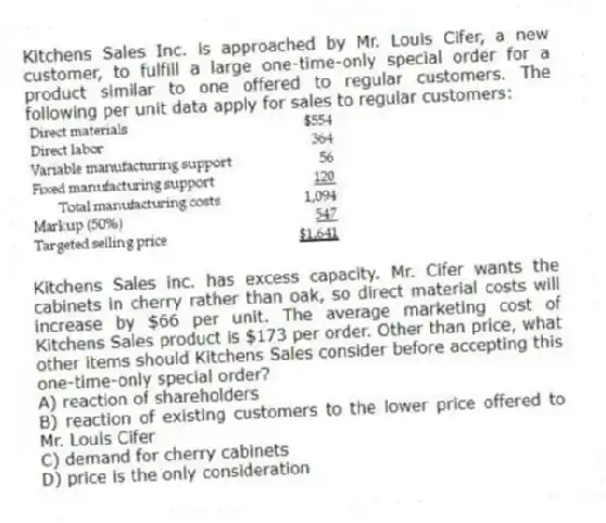 Kitchens Sales Inc. is approached by Mr. Louis Cifer, a new customer, to fulfill a large one-time-only special order for a product similar to one offered to regular customers. The following per unit data apply for sales to regular customers:
Kitchens Sales inc. has excess capacity. Mr. Cifer wants the cabinets in cherry rather than oak, so direct material costs will increase by $66 per unit. The average marketing cost of Kitchens Sales product is $173 per order. Other than price, what other items should Kitchens Sales consider before accepting this one-time-only special order?
A) reaction of shareholders
B) reaction of existing customers to the lower price offered to Mr. Louis Cifer
C) demand for cherry cabinets
D) price is the only consideration