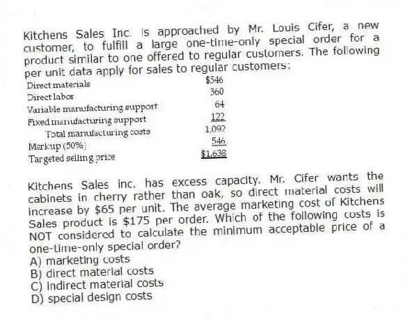 Kitchens Sales Inc. is approached by Mr. Louis Cifer, a new customer, to fulfill a large one-time-only special order for a product similar to one offered to regular customers. The following per unit data apply for sales to regular customers:
Kitchens Sales inc. has excess capacity. Mr. Cifer wants the cabinets in cherry rather than oak, so direct material costs will increase by $65 per unit. The average marketing cost of Kitchens Sales product is $175 per order. Which of the following costs is NOT considered to calculate the minimum acceptable price of a one-time-only special order?
A) marketing costs
B) direct material costs
C) indirect material costs
D) special design costs