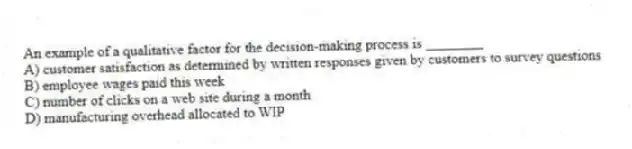 An example of a qualitative factor for the decision-making process is ________
A) customer satisfaction as determined by written responses given by customers to survey questions
B) employee wages paid this week
C) number of clicks on a web site during a month
D) manufacturing overhead allocated to WIP