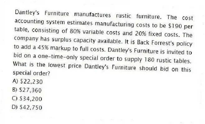 Dantley's Furniture manufactures rustic furniture. The cost accounting system estimates manufacturing costs to be $190 per table, consisting of 80% variable costs and 20% fixed costs. The company has surplus capacity available. It is Back Forrest's policy to add a 45% markup to full costs. Dantley's Furniture is invited to bid on a one-time-only special order to supply 180 rustic tables. What is the lowest price Dantley's Furniture should bid on this special order?
A) $22,230
B) $27,360
C) $34,200
D) $42,750