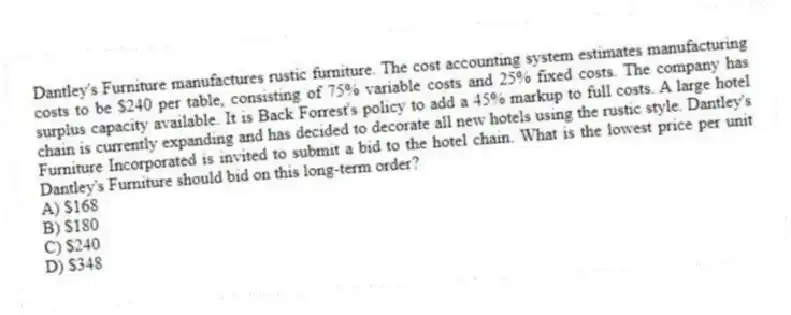 Dantley's Furniture manufactures rustic furniture. The cost accounting system estimates manufacturing costs to be $240 per table, consisting of 75% variable costs and 25% fixed costs. The company has surplus capacity available. It is Back Forrest's policy to add a 45% markup to full costs. A large hotel chain is currently expanding and has decided to decorate all new hotels using the rustic style. Dantley's Furniture Incorporated is invited to submit a bid to the hotel chain. What is the lowest price per unit Dantley's Furniture should bid on this long-term order?
A) $168
B) $180
C) $240
D) $348