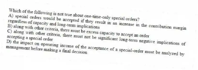 Which of the following is not true about one-time-only special orders?
A) special orders would be accepted if they result in an increase in the contribution margin regardless of capacity and long-term implications
B) along with other criteria, there must be excess capacity to accept an order
C) along with other criteria, there must not be significant long-term negative implications of accepting a special order
D) the impact on operating income of the acceptance of a special-order must be analyzed by management before making a final decision