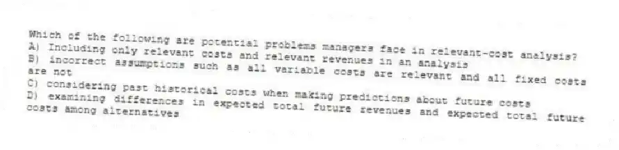Which of the following are potential problems managers face in relevant-cost analysis?
A) Including only relevant costs and relevant revenues in an analysis
B) incorrect assumptions such as all variable costs are relevant and all fixed costs are not
C) considering past historical costs when making predictions about future costs
D) examining differences in expected total future revenues and expected total future costs among alternatives